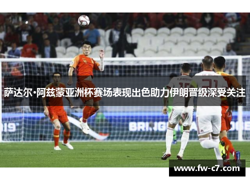 萨达尔·阿兹蒙亚洲杯赛场表现出色助力伊朗晋级深受关注 萨达尔·阿兹蒙亚洲杯赛场表现出色助力伊朗晋级深受关注