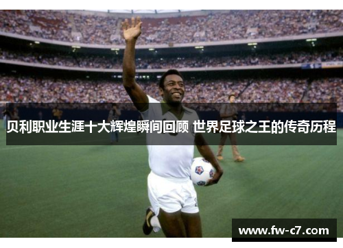 贝利职业生涯十大辉煌瞬间回顾 世界足球之王的传奇历程 贝利职业生涯十大辉煌瞬间回顾 世界足球之王的传奇历程