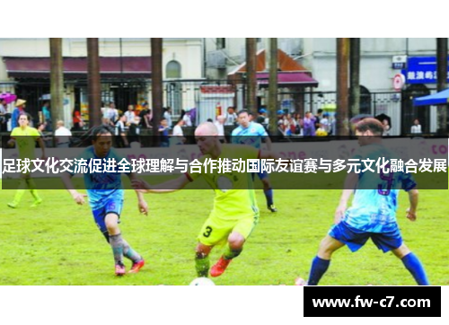 足球文化交流促进全球理解与合作推动国际友谊赛与多元文化融合发展 足球文化交流促进全球理解与合作推动国际友谊赛与多元文化融合发展