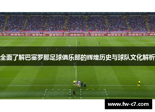 全面了解巴塞罗那足球俱乐部的辉煌历史与球队文化解析 全面了解巴塞罗那足球俱乐部的辉煌历史与球队文化解析