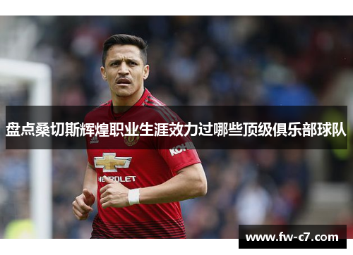 盘点桑切斯辉煌职业生涯效力过哪些顶级俱乐部球队