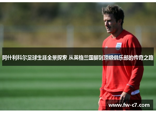 阿什利科尔足球生涯全景探索 从英格兰国脚到顶级俱乐部的传奇之路