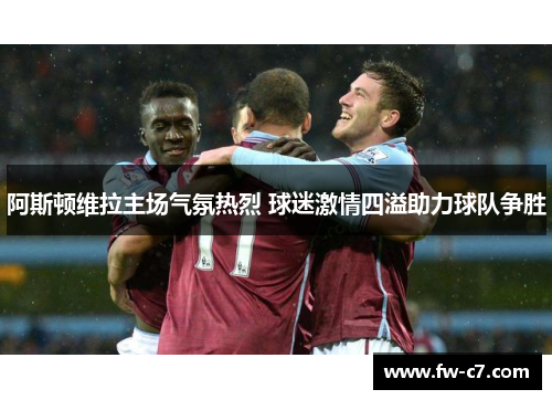 阿斯顿维拉主场气氛热烈 球迷激情四溢助力球队争胜 阿斯顿维拉主场气氛热烈 球迷激情四溢助力球队争胜