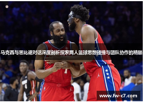 马克西与恩比德对话深度剖析探索两人篮球思想碰撞与团队协作的精髓