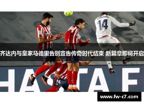 齐达内与皇家马德里告别宣告传奇时代结束 新篇章即将开启 齐达内与皇家马德里告别宣告传奇时代结束 新篇章即将开启