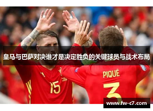 皇马与巴萨对决谁才是决定胜负的关键球员与战术布局 皇马与巴萨对决谁才是决定胜负的关键球员与战术布局