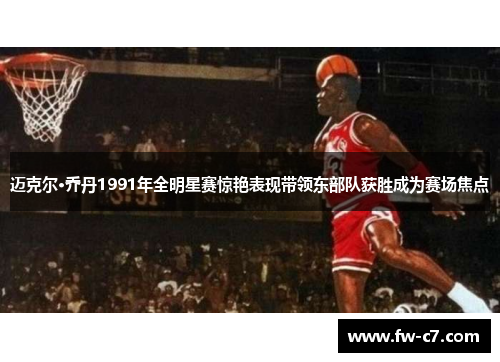 迈克尔·乔丹1991年全明星赛惊艳表现带领东部队获胜成为赛场焦点