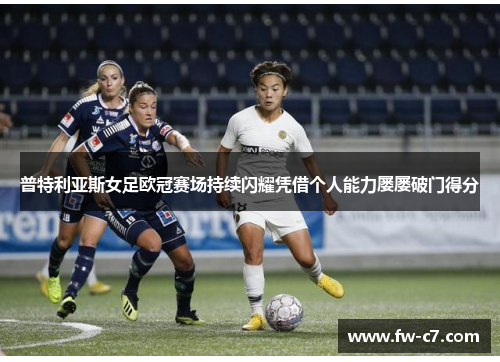 普特利亚斯女足欧冠赛场持续闪耀凭借个人能力屡屡破门得分