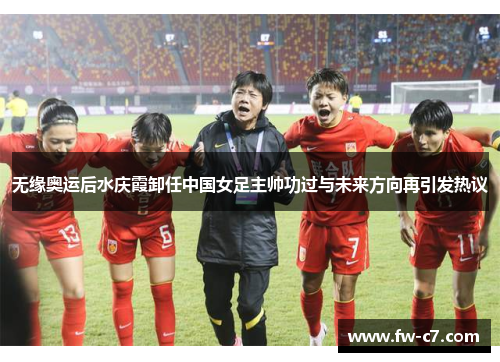 无缘奥运后水庆霞卸任中国女足主帅功过与未来方向再引发热议
